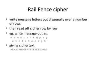 Rail Fence cipher
• write message letters out diagonally over a number
of rows
• then read off cipher row by row
• eg. write message out as:
m e m a t r h t g p r y
e t e f e t e o a a t
• giving ciphertext
MEMATRHTGPRYETEFETEOAAT
 