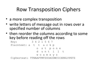 Row Transposition Ciphers
• a more complex transposition
• write letters of message out in rows over a
specified number of columns
• then reorder the columns according to some
key before reading off the rows
Key: 3 4 2 1 5 6 7
Plaintext: a t t a c k p
o s t p o n e
d u n t i l t
w o a m x y z
Ciphertext: TTNAAPTMTSUOAODWCOIXKNLYPETZ
 