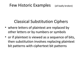 Few Historic Examples (all badly broken)
Classical Substitution Ciphers
• where letters of plaintext are replaced by
other letters or by numbers or symbols
• or if plaintext is viewed as a sequence of bits,
then substitution involves replacing plaintext
bit patterns with ciphertext bit patterns
 