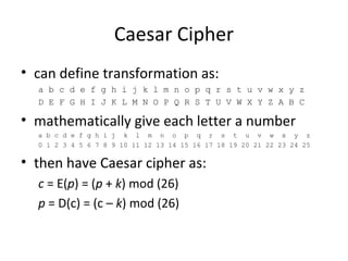 Caesar Cipher
• can define transformation as:
a b c d e f g h i j k l m n o p q r s t u v w x y z
D E F G H I J K L M N O P Q R S T U V W X Y Z A B C
• mathematically give each letter a number
a b c d e f g h i j k l m n o p q r s t u v w x y z
0 1 2 3 4 5 6 7 8 9 10 11 12 13 14 15 16 17 18 19 20 21 22 23 24 25
• then have Caesar cipher as:
c = E(p) = (p + k) mod (26)
p = D(c) = (c – k) mod (26)
 