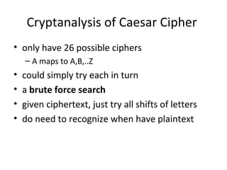 Cryptanalysis of Caesar Cipher
• only have 26 possible ciphers
– A maps to A,B,..Z
• could simply try each in turn
• a brute force search
• given ciphertext, just try all shifts of letters
• do need to recognize when have plaintext
 