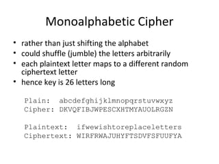Monoalphabetic Cipher
• rather than just shifting the alphabet
• could shuffle (jumble) the letters arbitrarily
• each plaintext letter maps to a different random
ciphertext letter
• hence key is 26 letters long
Plain: abcdefghijklmnopqrstuvwxyz
Cipher: DKVQFIBJWPESCXHTMYAUOLRGZN
Plaintext: ifwewishtoreplaceletters
Ciphertext: WIRFRWAJUHYFTSDVFSFUUFYA
 