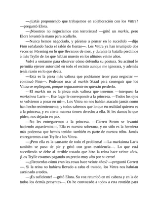 —¿Estás proponiendo que trabajemos en colaboración con los Vittra?
—preguntó Elora.
—¡Nosotros no negociamos con terroristas! —gritó un markis, pero
Elora levantó la mano para acallarlo.
—Nunca hemos negociado, y párense a pensar en lo sucedido —dijo
Finn señalando hacia el salón de fiestas—. Los Vittra ya han irrumpido dos
veces en Förening en lo que llevamos de mes, y durante la batalla perdimos
a más Trylle de los que habían muerto en los últimos veinte años.
Volví a sentarme para observar cómo defendía su postura. Su actitud le
permitía ejercer autoridad en todo el recinto aunque me ignorara, y además
tenía razón en lo que decía.
—Esta es la pieza más valiosa que podríamos tener para negociar —
continuó Finn—. Podemos usar al markis Staad para conseguir que los
Vittra se replieguen, porque seguramente no querrán perderlo.
—El markis no es la pieza más valiosa que tenemos —interpuso la
marksinna Laris—. Ese lugar le corresponde a la princesa. —Todos los ojos
se volvieron a posar en mí—. Los Vittra no nos habían atacado jamás como
han hecho recientemente, y todos sabemos que lo que en realidad quieren es
a la princesa, y en cierta manera tienen derecho a ella. Si les damos lo que
piden, nos dejarán en paz.
—No les entregaremos a la princesa. —Garrett Strom se levantó
haciendo aspavientos—. Ella es nuestra soberana, y no sólo es la heredera
más poderosa que hemos tenido: también es parte de nuestra tribu. Jamás
entregaremos a un Trylle a los Vittra.
—¡Pero ella es la causante de todo el problema! —La marksinna Laris
también se puso de pie y gritó con gran estridencia—. Lo que está
sucediendo se debe al terrible tratado que hizo la reina hace veinte años.
¡Los Trylle estamos pagando un precio muy alto por su error!
—¿Recuerdas cómo eran las cosas hace veinte años? —preguntó Garrett
—. Si la reina no hubiera llevado a cabo el tratado, los Vittra nos habrían
asesinado a todos.
—¡Es suficiente! —gritó Elora. Su voz retumbó en mi cabeza y en la de
todos los demás presentes—. Os he convocado a todos a esta reunión para
 