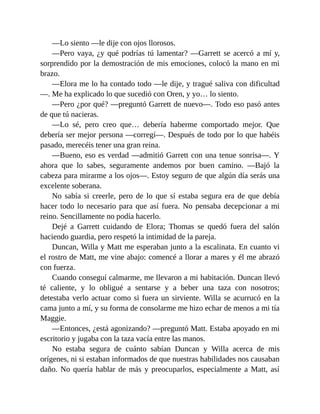 —Lo siento —le dije con ojos llorosos.
—Pero vaya, ¿y qué podrías tú lamentar? —Garrett se acercó a mí y,
sorprendido por la demostración de mis emociones, colocó la mano en mi
brazo.
—Elora me lo ha contado todo —le dije, y tragué saliva con dificultad
—. Me ha explicado lo que sucedió con Oren, y yo… lo siento.
—Pero ¿por qué? —preguntó Garrett de nuevo—. Todo eso pasó antes
de que tú nacieras.
—Lo sé, pero creo que… debería haberme comportado mejor. Que
debería ser mejor persona —corregí—. Después de todo por lo que habéis
pasado, merecéis tener una gran reina.
—Bueno, eso es verdad —admitió Garrett con una tenue sonrisa—. Y
ahora que lo sabes, seguramente andemos por buen camino. —Bajó la
cabeza para mirarme a los ojos—. Estoy seguro de que algún día serás una
excelente soberana.
No sabía si creerle, pero de lo que sí estaba segura era de que debía
hacer todo lo necesario para que así fuera. No pensaba decepcionar a mi
reino. Sencillamente no podía hacerlo.
Dejé a Garrett cuidando de Elora; Thomas se quedó fuera del salón
haciendo guardia, pero respetó la intimidad de la pareja.
Duncan, Willa y Matt me esperaban junto a la escalinata. En cuanto vi
el rostro de Matt, me vine abajo: comencé a llorar a mares y él me abrazó
con fuerza.
Cuando conseguí calmarme, me llevaron a mi habitación. Duncan llevó
té caliente, y lo obligué a sentarse y a beber una taza con nosotros;
detestaba verlo actuar como si fuera un sirviente. Willa se acurrucó en la
cama junto a mí, y su forma de consolarme me hizo echar de menos a mi tía
Maggie.
—Entonces, ¿está agonizando? —preguntó Matt. Estaba apoyado en mi
escritorio y jugaba con la taza vacía entre las manos.
No estaba segura de cuánto sabían Duncan y Willa acerca de mis
orígenes, ni si estaban informados de que nuestras habilidades nos causaban
daño. No quería hablar de más y preocuparlos, especialmente a Matt, así
 