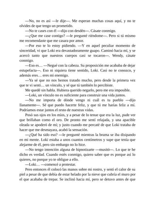 —No, no es así —le dije—. Me esperan muchas cosas aquí, y no te
olvides de que tengo un prometido.
—No te cases con él —dijo con desdén—. Cásate conmigo.
—¿Que me case contigo? —le pregunté riéndome—. Pero si tú mismo
me recomendaste que me casara por amor.
—Por eso te lo estoy pidiendo. —Y en aquel peculiar momento de
sinceridad, vi que Loki era devastadoramente guapo. Caminó hacia mí, y se
acercó tanto que nuestros cuerpos casi se tocaron—. Wendy, cásate
conmigo.
—Eso es… —Negué con la cabeza. Su proposición me acababa de dejar
estupefacta—. Eso ni siquiera tiene sentido, Loki. Casi no te conozco, y
además eres… eres mi enemigo.
—Ya sé que no nos hemos tratado mucho, pero desde la primera vez
que te vi sentí… un vínculo, y sé que tú también lo percibiste.
Me quedé sin habla. Hubiera querido negarlo, pero me era imposible.
—Loki, un vínculo no es suficiente para construir una vida juntos.
—No me importa de dónde vengo ni cuál es tu pueblo —dijo
llanamente—. Sé que puedo hacerte feliz, y que tú me harías feliz a mí.
Podríamos estar juntos el resto de nuestras vidas.
Posó sus ojos en los míos, y a pesar de lo tenue que era la luz, pude ver
que brillaban como el oro. De pronto me sentí relajada, y una apacible
oleada se apoderó de mí; y justo cuando me percaté de que Loki trataba de
hacer que me desmayara, acabó la sensación.
—¿Qué ha sido eso? —le pregunté mientras la bruma se iba disipando
en mi mente. Loki estaba a unos cuantos centímetros y supe que tenía que
alejarme de él, pero sin embargo no lo hice.
—No tengo intención alguna de hipnotizarte —musitó—. Lo que te he
dicho es verdad. Cuando estés conmigo, quiero saber que es porque así lo
quieres, no porque yo te obligue a ello.
—Loki… —comencé a protestar.
Pero entonces él colocó las manos sobre mi rostro, y sentí el calor de su
piel a pesar de que debía de estar helado por la nieve que cubría el muro por
el que acababa de trepar. Se inclinó hacia mí, pero se detuvo antes de que
 