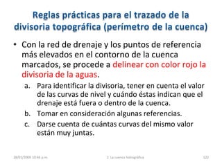 28/01/2009 10:46 p.m. 2. La cuenca hidrográfica 122
• Con la red de drenaje y los puntos de referencia
más elevados en el contorno de la cuenca
marcados, se procede a delinear con color rojo la
divisoria de la aguas.
a. Para identificar la divisoria, tener en cuenta el valor
de las curvas de nivel y cuándo éstas indican que el
drenaje está fuera o dentro de la cuenca.
b. Tomar en consideración algunas referencias.
c. Darse cuenta de cuántas curvas del mismo valor
están muy juntas.
 