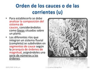 • Para establecerlo se debe
analizar la composición del
sistema de
cauces, considerándolos
como líneas situadas sobre
un plano.
• Los diferentes ríos que
integran un sistema fluvial
(completo) se subdividen en
segmentos de cauce según
la jerarquía de órdenes de
magnitud, asignándoles una
serie de números a los
órdenes.
28/01/2009 10:46 p.m. 2. La cuenca hidrográfica 139
Fuente:Strahler, A. (1984), Geografía física
 