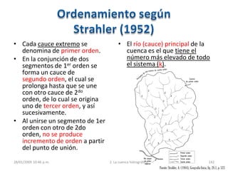 • Cada cauce extremo se
denomina de primer orden.
• En la conjunción de dos
segmentos de 1er orden se
forma un cauce de
segundo orden, el cual se
prolonga hasta que se une
con otro cauce de 2do
orden, de lo cual se origina
uno de tercer orden, y así
sucesivamente.
• Al unirse un segmento de 1er
orden con otro de 2do
orden, no se produce
incremento de orden a partir
del punto de unión.
• El río (cauce) principal de la
cuenca es el que tiene el
número más elevado de todo
el sistema (k).
28/01/2009 10:46 p.m. 2. La cuenca hidrográfica 142
Fuente:Strahler, A. (1984), Geografía física, fig. 28.1, p. 523
 