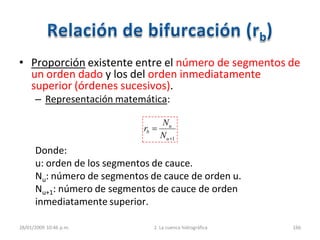 • Proporción existente entre el número de segmentos de
un orden dado y los del orden inmediatamente
superior (órdenes sucesivos).
– Representación matemática:
Donde:
u: orden de los segmentos de cauce.
Nu: número de segmentos de cauce de orden u.
Nu+1: número de segmentos de cauce de orden
inmediatamente superior.
28/01/2009 10:46 p.m. 2. La cuenca hidrográfica 166
1u
u
b
N
N
r
 