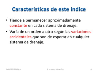 • Tiende a permanecer aproximadamente
constante en cada sistema de drenaje.
• Varía de un orden a otro según las variaciones
accidentales que son de esperar en cualquier
sistema de drenaje.
28/01/2009 10:46 p.m. 2. La cuenca hidrográfica 184
 