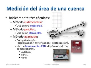• Básicamente tres técnicas:
– Método rudimentario:
Uso de una cuadrícula.
– Método práctico:
Uso de un planímetro.
– Método avanzado:
Computacionales
(digitalización = rasterización + vectorización).
Uso de herramientas CAD (diseño asistido por
computadoras).
 AutoCAD.
 Surfer.
 Otros.
28/01/2009 10:46 p.m. 2. La cuenca hidrográfica 190
 