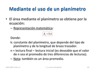 • El área mediante el planímetro se obtiene por la
ecuación:
– Representación matemática:
Donde:
k: constante del planímetro, que depende del tipo de
planímetro y de la longitud de brazo trazador.
n = lectura final – lectura inicial (es deseable que el valor
de n sea el promedio de tres diferencias de lecturas).
– Nota: también es un área promedio.
28/01/2009 10:46 p.m. 2. La cuenca hidrográfica 192
nkAu .
 