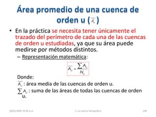 • En la práctica se necesita tener únicamente el
trazado del perímetro de cada una de las cuencas
de orden u estudiadas, ya que su área puede
medirse por métodos distintos.
– Representación matemática:
Donde:
: área media de las cuencas de orden u.
: suma de las áreas de todas las cuencas de orden
u.
28/01/2009 10:46 p.m. 2. La cuenca hidrográfica 198
uA
u
u
u
N
A
A
uA
uA
 