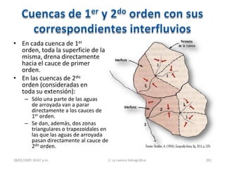 28/01/2009 10:47 p.m. 2. La cuenca hidrográfica 201
Fuente:Strahler, A. (1984), Geografía física, fig. 28.4, p. 528.
• En cada cuenca de 1er
orden, toda la superficie de la
misma, drena directamente
hacia el cauce de primer
orden.
• En las cuencas de 2do
orden (consideradas en
toda su extensión):
– Sólo una parte de las aguas
de arroyada van a parar
directamente a los cauces de
1er orden.
– Se dan, además, dos zonas
triangulares o trapezoidales en
las que las aguas de arroyada
pasan directamente al cauce de
2do orden.
 