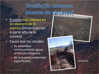 Fuente:Parker (2005)
• Erosión más intensa en
la cabecera de la
cuenca (límite superior
o parte alta de la
cuenca).
• Causa que los canales:
– Se extiendan
continuamente aguas
arriba (se alarguen).
– Se remuevan materiales
superficiales.
28/01/2009 10:47 p.m. 2. La cuenca hidrográfica 210
 