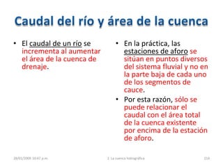 • El caudal de un río se
incrementa al aumentar
el área de la cuenca de
drenaje.
• En la práctica, las
estaciones de aforo se
sitúan en puntos diversos
del sistema fluvial y no en
la parte baja de cada uno
de los segmentos de
cauce.
• Por esta razón, sólo se
puede relacionar el
caudal con el área total
de la cuenca existente
por encima de la estación
de aforo.
28/01/2009 10:47 p.m. 2. La cuenca hidrográfica 214
 