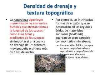 • La naturaleza sigue leyes
numéricas de las corrientes
fluviales que afectan tanto a
la longitud de los cauces,
como a las áreas y
gradientes de las cuencas
sin importar si una cuenca
de drenaje de 1er orden es
muy pequeña o si tiene más
de 1 km de ancho.
• Por ejemplo, las intrincadas
formas de erosión que se
desarrollan en las regiones
áridas de materiales
arcillosos (badlands)
guardan un gran parecido
con montañas miniaturas:
– Innumerables hilillos de agua
excavan pequeños valles y
reproducen a pequeña escala
los grandes cañones y
alineaciones montañosas.
28/01/2009 10:47 p.m. 2. La cuenca hidrográfica 216
 