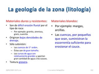 Materiales duros y resistentes:
• Son de difícil erosión fluvial por el
tipo de roca:
– Por ejemplo: granito, arenisca,
gneis, cuarcita.
• Originan bajas densidades de
drenaje.
• Sólo subsisten:
– Las cuencas de 1er orden.
– Éstas son de gran tamaño.
– Los cursos de agua son
relativamente grandes y aportan
gran cantidad de agua a los cauces.
• Textura grosera.
Materiales blandos:
• Por ejemplo: margas,
arcillas.
• Las cuencas, por pequeñas
que sean, suministran la
escorrentía suficiente para
erosionar el cauce.
28/01/2009 10:47 p.m. 2. La cuenca hidrográfica 222
 