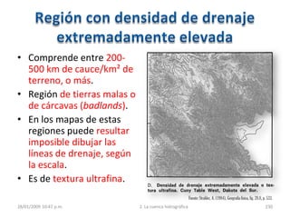 • Comprende entre 200-
500 km de cauce/km² de
terreno, o más.
• Región de tierras malas o
de cárcavas (badlands).
• En los mapas de estas
regiones puede resultar
imposible dibujar las
líneas de drenaje, según
la escala.
• Es de textura ultrafina.
28/01/2009 10:47 p.m. 2. La cuenca hidrográfica 230
Fuente:Strahler, A. (1984), Geografía física, fig. 28.8, p. 533.
 