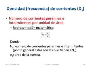 • Número de corrientes perennes e
intermitentes por unidad de área.
– Representación matemática:
Donde:
Ns: número de corrientes perennes e intermitentes
(por lo general éstas son las que tienen >Nu).
Ak: área de la cuenca.
28/01/2009 10:47 p.m. 2. La cuenca hidrográfica 231
k
s
s
A
N
D
 
