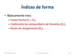 • Básicamente tres:
– Factor forma (Ff = Kf).
– Coeficiente de compacidad o de Gravelius (Kc).
– Razón de alargamiento (Ra).
28/01/2009 10:47 p.m. 2. La cuenca hidrográfica 235
 