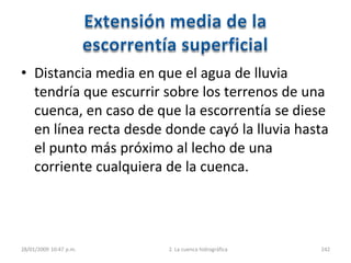• Distancia media en que el agua de lluvia
tendría que escurrir sobre los terrenos de una
cuenca, en caso de que la escorrentía se diese
en línea recta desde donde cayó la lluvia hasta
el punto más próximo al lecho de una
corriente cualquiera de la cuenca.
28/01/2009 10:47 p.m. 2. La cuenca hidrográfica 242
 