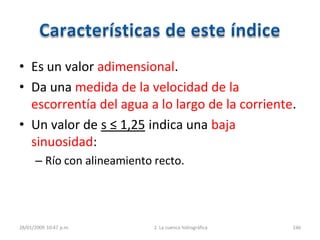 • Es un valor adimensional.
• Da una medida de la velocidad de la
escorrentía del agua a lo largo de la corriente.
• Un valor de s ≤ 1,25 indica una baja
sinuosidad:
– Río con alineamiento recto.
28/01/2009 10:47 p.m. 2. La cuenca hidrográfica 246
 