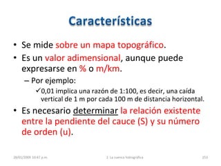 • Se mide sobre un mapa topográfico.
• Es un valor adimensional, aunque puede
expresarse en % o m/km.
– Por ejemplo:
0,01 implica una razón de 1:100, es decir, una caída
vertical de 1 m por cada 100 m de distancia horizontal.
• Es necesario determinar la relación existente
entre la pendiente del cauce (S) y su número
de orden (u).
28/01/2009 10:47 p.m. 2. La cuenca hidrográfica 253
 