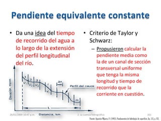 • Da una idea del tiempo
de recorrido del agua a
lo largo de la extensión
del perfil longitudinal
del río.
• Criterio de Taylor y
Schwarz:
– Propusieron calcular la
pendiente media como
la de un canal de sección
transversal uniforme
que tenga la misma
longitud y tiempo de
recorrido que la
corriente en cuestión.
28/01/2009 10:47 p.m. 2. La cuenca hidrográfica 261
Fuente:Aparicio Mijares, F. (1992), Fundamentosde hidrología de superficie, fig. 2.X, p. XX.
 