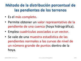 • Es el más completo.
• Permite obtener un valor representativo de la
pendiente de una cuenca (hoya hidrográfica).
• Emplea cuadrículas asociadas a un vector.
• Se vale de una muestra estadística de las
pendientes normales a las curvas de nivel de
un número grande de puntos dentro de la
hoya.
28/01/2009 10:47 p.m. 2. La cuenca hidrográfica 274
 