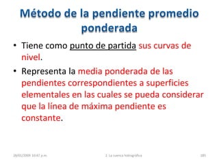 • Tiene como punto de partida sus curvas de
nivel.
• Representa la media ponderada de las
pendientes correspondientes a superficies
elementales en las cuales se pueda considerar
que la línea de máxima pendiente es
constante.
28/01/2009 10:47 p.m. 2. La cuenca hidrográfica 285
 