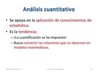 • Se apoya en la aplicación de conocimientos de
estadística.
• Es la tendencia:
– ¡La cuantificación se ha impuesto!
– Busca convertir las relaciones que se observan en
modelos matemáticos.
28/01/2009 10:46 p.m. 2. La cuenca hidrográfica 63
 