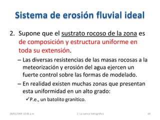 2. Supone que el sustrato rocoso de la zona es
de composición y estructura uniforme en
toda su extensión.
– Las diversas resistencias de las masas rocosas a la
meteorización y erosión del agua ejercen un
fuerte control sobre las formas de modelado.
– En realidad existen muchas zonas que presentan
esta uniformidad en un alto grado:
P.e., un batolito granítico.
28/01/2009 10:46 p.m. 2. La cuenca hidrográfica 69
 