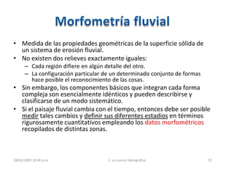 • Medida de las propiedades geométricas de la superficie sólida de
un sistema de erosión fluvial.
• No existen dos relieves exactamente iguales:
– Cada región difiere en algún detalle del otro.
– La configuración particular de un determinado conjunto de formas
hace posible el reconocimiento de las cosas.
• Sin embargo, los componentes básicos que integran cada forma
compleja son esencialmente idénticos y pueden describirse y
clasificarse de un modo sistemático.
• Si el paisaje fluvial cambia con el tiempo, entonces debe ser posible
medir tales cambios y definir sus diferentes estadios en términos
rigurosamente cuantitativos empleando los datos morfométricos
recopilados de distintas zonas.
28/01/2009 10:46 p.m. 2. La cuenca hidrográfica 73
 
