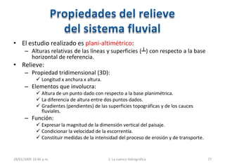 • El estudio realizado es plani-altimétrico:
– Alturas relativas de las líneas y superficies (┴) con respecto a la base
horizontal de referencia.
• Relieve:
– Propiedad tridimensional (3D):
 Longitud x anchura x altura.
– Elementos que involucra:
 Altura de un punto dado con respecto a la base planimétrica.
 La diferencia de altura entre dos puntos dados.
 Gradientes (pendientes) de las superficies topográficas y de los cauces
fluviales.
– Función:
 Expresar la magnitud de la dimensión vertical del paisaje.
 Condicionar la velocidad de la escorrentía.
 Constituir medidas de la intensidad del proceso de erosión y de transporte.
28/01/2009 10:46 p.m. 2. La cuenca hidrográfica 77
 