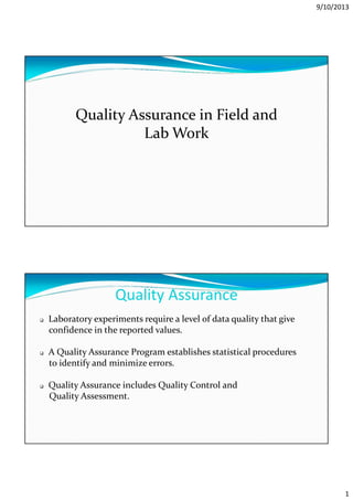 9/10/2013
1
Quality Assurance in Field and
Lab Work
Quality Assurance
Laboratory experiments require a level of data quality that give
confidence in the reported values.
A Quality Assurance Program establishes statistical procedures
to identify and minimize errors.
Quality Assurance includes Quality Control and
Quality Assessment.
 