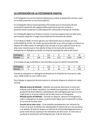 LA EXPOSICIÓN EN LA FOTOGRAFÍA DIGITAL
Si el histograma es una herramienta idónea para analizar la exposición correcta, ¿qué
curva debe presentar en una forma óptima?
En la fotografía clásica el principio básico formulaba que en situaciones de alto
contraste la exposición del negativo debía optimizarse para las sombras, y
posteriormente compensar la sobreexposición reduciendo el tiempo de revelado.
En la fotografía digital el principio es inverso. Es preciso exponer para las altas luces,
para después expandir el rango tonal mediante herramientas de edición.
Si se trabaja en RAW, el sensor genera una información que se analiza con una
profundidad de 12 bits. De modos que para describir la luz entre el negro y el blanco se
dispone de 4.096 niveles. El diafragma más cerrado es el que capta los tonos de las
altas luces mientras que el más abierto lo hace en los tonos de las sombras.
Subexponer un diafragma es perder la mitad de capacidad de análisis del sensor.
Diafragma 2,8 4 5,6 8 11 16
Niveles 64 128 256 512 1.024 2.048
Si se trabaja en jpg, la pérdida es más dramática ya que no admite más de 8 bits.
Diafragma 2,8 4 5,6 8 11 16
Niveles 4 8 16 32 64 128
Cuando se subexpone un diafragma se desestiman la mitad de los recursos en cada
caso, 2.048 niveles en uno y 128 en otro.
Para trabajar la exposición de esta manera es necesario disparar la cámara en modo
manual.
- Método activo de Mellado – Mellado recomienda seleccionar la zona más
brillante que se desea reproducir con detalle (corresponde a la zona 7 de la
gradación de Ansel Adams) y sobreexponer dos diafragmas para que la curva
acabe justo en el punto máximo de las altas luces en el histograma.
- Método pasivo de Mellado – Consiste en disparar, observar el histograma y
sobro o subexponer en pasos sucesivos hasta lograr que la exposición se sitúe
en la zona de las altas luces.
- Función de las altas luces – Unos destellos parpadeantes nos indicarán las
zonas en las que los píxeles han sobrepasado el máximo de luz y son ya blanco
y sin detalle. Se trata de disparar el máximo de luminosidad llegando hasta un
punto antes de que aparezcan los indicadores de altas luces. En este caso se
sustituye la visualización del histograma por el de las altas luces.
 
