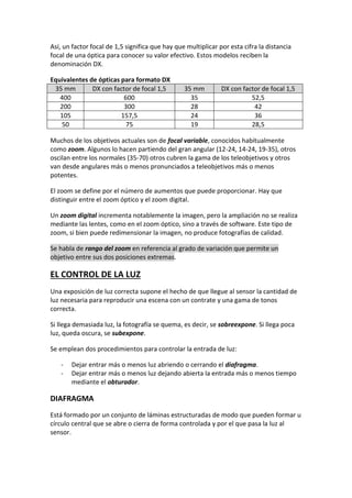 Así, un factor focal de 1,5 significa que hay que multiplicar por esta cifra la distancia
focal de una óptica para conocer su valor efectivo. Estos modelos reciben la
denominación DX.
Equivalentes de ópticas para formato DX
35 mm DX con factor de focal 1,5 35 mm DX con factor de focal 1,5
400 600 35 52,5
200 300 28 42
105 157,5 24 36
50 75 19 28,5
Muchos de los objetivos actuales son de focal variable, conocidos habitualmente
como zoom. Algunos lo hacen partiendo del gran angular (12-24, 14-24, 19-35), otros
oscilan entre los normales (35-70) otros cubren la gama de los teleobjetivos y otros
van desde angulares más o menos pronunciados a teleobjetivos más o menos
potentes.
El zoom se define por el número de aumentos que puede proporcionar. Hay que
distinguir entre el zoom óptico y el zoom digital.
Un zoom digital incrementa notablemente la imagen, pero la ampliación no se realiza
mediante las lentes, como en el zoom óptico, sino a través de software. Este tipo de
zoom, si bien puede redimensionar la imagen, no produce fotografías de calidad.
Se habla de rango del zoom en referencia al grado de variación que permite un
objetivo entre sus dos posiciones extremas.
EL CONTROL DE LA LUZ
Una exposición de luz correcta supone el hecho de que llegue al sensor la cantidad de
luz necesaria para reproducir una escena con un contrate y una gama de tonos
correcta.
Si llega demasiada luz, la fotografía se quema, es decir, se sobreexpone. Si llega poca
luz, queda oscura, se subexpone.
Se emplean dos procedimientos para controlar la entrada de luz:
- Dejar entrar más o menos luz abriendo o cerrando el diafragma.
- Dejar entrar más o menos luz dejando abierta la entrada más o menos tiempo
mediante el obturador.
DIAFRAGMA
Está formado por un conjunto de láminas estructuradas de modo que pueden formar u
círculo central que se abre o cierra de forma controlada y por el que pasa la luz al
sensor.
 