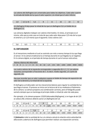 Los valores del diafragma son universales para todos los objetivos. Cada valor supone
la entrada del doble de luz que el valor superior y la mitad que el valor inferior.
2,8 3,5 (o 4) 5,6 8 11 16 22 32
Un diafragma 8 deja pasar la mitad de luz que un diafragma 5,6 y el doble de un
diafragma 11.
Las cámaras digitales trabajan con valores intermedios. En éstos, el principio es el
mismo, sólo que es este caso se trata de que cada valor deja pasar 1/3 más de luz que
el anterior y un 1/3 menos que el siguiente. Estos valores son:
5,6 6,3 7,1 8 9 10 11 13
EL OBTURADOR
Es el mecanismo mediante el cual se controla con más o menos tiempo la luz que llega
al sensor. En la cámara tradicional es el tiempo durante el cual llegaba luz al negativo.
En la cámara digital, es el período de tiempo durante el cual el sensor está activo.
Valores clásicos del obturador:
2 8 4 1 2 4 8 15 30 60 125 250 500 1000 2000 4000 8000
Los cuatro valores de la izquierda corresponden a segundos (8, 4, 2, 1). Los valores
restantes corresponden a fracciones de 1. Es decir, medio segundo, un cuarto de
segundo, etc.
Hay que recordar que un valor cualquiera supone el doble de tiempo de exposición del
valor de la derecha y la mitad del de la izquierda.
El diafragma y el obturador son los mecanismos básicos para regular la cantidad de luz
que llega al sensor. El proceso se inicia con la lectura de la luz mediante el fotómetro
de la cámara. La cámara propone una combinación correcta, pero el fotógrafo puede
variarla siempre que se mantenga el principio doble o mitad de valor de cada paso.
Por ejemplo: si la cámara propone 125/8 (obturador/diafragma), si en lugar de de 125
se coloca 250, entonces deberá usarse un diafragma de 5,6.
2,8 3,5 (o 4) 5,6 8 11 16 22 32
2 8 4 1 2 4 8 15 30 60 125 250 500 1000 2000 4000 8000
2,8 3,5 (o 4) 5,6 8 11 16 22 32
2 8 4 1 2 4 8 15 30 60 125 250 500 1000 2000 4000 8000
El fotómetro mide la cantidad de luz y la cámara calcula la relación entre velocidad de
obturación y abertura de diafragma que permiten realizar una exposición correcta.
 