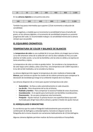 25 50 100 200 400 800 1.600
En las cámaras digitales se encuentra esta otra:
100 200 400 800 1.600 3.200
También hay pasos intermedios que suponen 1/3 de incremento o reducción de
sensibilidad.
En los negativos, a medida que se incrementa la sensibilidad lo hace el tamaño del
grano, en las cámaras digitales, el incremento de sensibilidad comporta un aumento
progresivo del ruido. Es recomendable trabajar a la sensibilidad mínima de la cámara
siempre que sea posible.
EL EQUILIBRIO CROMÁTICO:
TEMPERATURA DE COLOR Y BALANCE DE BLANCOS
La temperatura de color es una cualidad de la luz que afecta a la imagen que se toma.
La luz del amanecer antes de la salida del sol o de los días nublados es fría y se suele
plasmar en todos azules. La luz de las bombillas y de las velas es cálida y se expresa en
tonos amarillos y rojizos.
La temperatura de color se mide en grados kelvin. Se consideran a las temperaturas
de color bajas como cálidas y altas como frías. Una temperatura de 5.500 K equivale a
la luz del sol del mediodía y se la considera luz blanca.
La cámara digital permite regular la temperatura de color mediante el balance de
blancos, que consiste en ajustar los niveles de los colores primarios para compensar la
desviación de tonalidad que tenga la luz ambiente respecto de la luz blanca.
Las cámaras disponen de un menú para ajustar la temperatura de color:
- Automático – Se lleva a cabo automáticamente en cada situación.
- Luz de día – Para situaciones de luz de sol directa.
- Nublado y Sombra – Para compensar la excesiva frialdad de estas situaciones.
- Incandescente – Es la opción para iluminación con bombillas incandescentes.
- Fluorescente – Se usa para compensar esta iluminación.
- Preajuste – Ajuste manual. Es preciso buscar una superficie blanca que esté
iluminada para dirigir hacia ella la cámara y apretar el botón de ajuste manual.
EL HORQUILLADO O BRACKETING
Es una técnica que ha usado el fotógrafo tradicionalmente para encontrar la
combinación de diafragma y velocidad óptima. Consiste en disparar series de
fotografías de la misma situación con variaciones habitualmente de 1/3 de diafragma.
Algunas cámaras digitales permiten realizar de forma automática el horquillado.
 