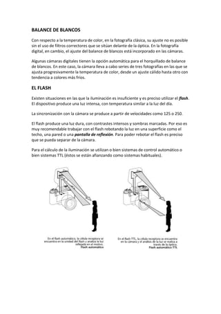 BALANCE DE BLANCOS
Con respecto a la temperatura de color, en la fotografía clásica, su ajuste no es posible
sin el uso de filtros correctores que se sitúan delante de la óptica. En la fotografía
digital, en cambio, el ajuste del balance de blancos está incorporado en las cámaras.
Algunas cámaras digitales tienen la opción automática para el horquillado de balance
de blancos. En este caso, la cámara lleva a cabo series de tres fotografías en las que se
ajusta progresivamente la temperatura de color, desde un ajuste cálido hasta otro con
tendencia a colores más fríos.
EL FLASH
Existen situaciones en las que la iluminación es insuficiente y es preciso utilizar el flash.
El dispositivo produce una luz intensa, con temperatura similar a la luz del día.
La sincronización con la cámara se produce a partir de velocidades como 125 o 250.
El flash produce una luz dura, con contrastes intensos y sombras marcadas. Por eso es
muy recomendable trabajar con el flash rebotando la luz en una superficie como el
techo, una pared o una pantalla de reflexión. Para poder rebotar el flash es preciso
que se pueda separar de la cámara.
Para el cálculo de la iluminación se utilizan o bien sistemas de control automático o
bien sistemas TTL (éstos se están afianzando como sistemas habituales).
 