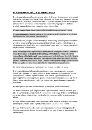 EL RANGO DINÁMICO Y EL HISTOGRAMA
En este apartado se analizan las características de diversas situaciones de luminosidad
que se dan en una escena (gradación de zonas que van desde unas áreas más o menos
oscuras hasta otras más o menos brillantes) y la forma como éstas son tratadas por la
cámara. Puede ocurrir que entre una zona u otra exista una progresión de tonos
gradual, o que prácticamente no existan tonos intermedios.
El rango tonal es la escala de grados de luminosidad que presenta una escena.
El rango dinámico es la capacidad de un dispositivo fotográfico de captar un número
determinado de estos niveles de luminosidad.
Por ejemplo: Un paisaje a contraluz con hojas iluminadas y sombras profundas tendrá
un mayor rango tonal que un paisaje de tonos similares. El sensor electrónico de la
cámara puede ser insuficiente para captar todo el rango total en el primer caso y cubrir
perfectamente el del segundo.
Ansel Adams se planteó el problema que existe entre el rango total de una escena y el
rango dinámico de un dispositivo fotográfico y sistematizó una vía de solución al
mismo. Desarrolló el sistema de zonas, que consiste en la definición de niveles de gris
de intensidad creciente en la imagen, los cuales cubren el abanico completo de tonos
posibles entre el blanco hasta el negro. La zona 0 corresponde al negro y la X al blanco.
Entre una y otra hay once zonas identificadas mediante números romanos.
Un número de zonas que se muestran en una imagen constituye la gama.
El principio básico de la fotografía tradicional es el de exponer para las sombras y
revelar para las luces. Las sombras oscuras deben tener la textura suficiente ya que
una exposición corta las deja empastadas y sin detalle. El problema es que al
sobreexponer las sombras provoca que las zonas claras reciban demasiada luz. Ansel
Adams aplica procedimientos en los que expone para las sombras y revela para las
altas luces.
En la fotografía digital los procedimientos que hay que aplicar son distintos.
Un dispositivo con un gran rango dinámico capturará mayor cantidad de tonos que
otro con un rango dinámico menor. No se incluyen en el rango dinámico los tonos que
no se reproducen nítidamente y con detalle. Las zonas con ruido no se consideran
válidas.
El rango dinámico se mide de forma equivalente a los pasos de diafragma. Un sensor
con rango dinámico 6 podrá reproducir detalles en seis zonas de la escena.
El rango dinámico se muestra en las cámaras digitales mediante el histograma. El
histograma acaba siendo una herramienta clave a la hora de valorar la exposición de
cada imagen.
 