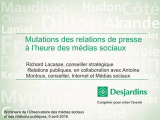 Mutations des relations de presse
à l’heure des médias sociaux
Richard Lacasse, conseiller stratégique
Relations publiques, en collaboration avec Antoine
Montoux, conseiller, Internet et Médias sociaux
Webinaire de l’Observatoire des médias sociaux
et des relations publiques, 9 avril 2016
 