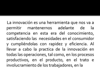 La innovación es una herramienta que nos va a permitir mantenernos adelante de la competencia en esta era del conocimiento, satisfaciendo las  necesidades en el consumidor y cumpliéndolas con rapidez y eficiencia. Al  llevar a cabo la practica de la innovación en todas las operaciones, tal como, en los procesos productivos, en el producto, en el trato e involucramiento de los trabajadores, en la  