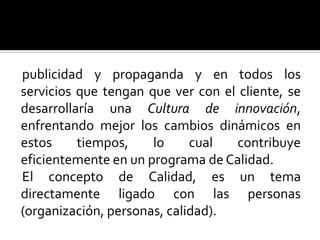 publicidad y propaganda y en todos los servicios que tengan que ver con el cliente, se  desarrollaría una Cultura de innovación, enfrentando mejor los cambios dinámicos en estos tiempos, lo cual contribuye eficientemente en un programa de Calidad.El concepto de Calidad, es un tema directamente ligado con las personas (organización, personas, calidad). 