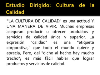 Estudio Dirigido: Cultura de la Calidad "LA CULTURA DE CALIDAD" es una actitud Y UNA MANERA DE VIVIR. Muchas empresas aseguran producir u ofrecer productos y servicios de calidad única y superior. La expresión "calidad" es una "etiqueta corporativa," que todo el mundo quiere y aprecia, Pero, del "dicho al hecho hay mucho trecho"; es más fácil hablar que lograr productos y servicios de calidad.  