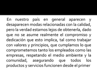 En nuestro país en general aparecen y desaparecen modas relacionadas con la calidad, pero la verdad estamos lejos de obtenerla, dado que no se asume realmente el compromiso y dedicación que esto implica, tal como trabajar con valores y principios, que cumplamos lo que comprometemos tanto los empleados como las empresas, respetando el medio ambiente y la comunidad, asegurando que todos los productos y servicios funcionen desde el primer