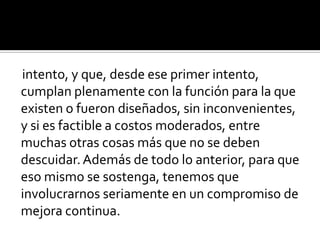 intento, y que, desde ese primer intento, cumplan plenamente con la función para la que existen o fueron diseñados, sin inconvenientes, y si es factible a costos moderados, entre muchas otras cosas más que no se deben descuidar. Además de todo lo anterior, para que eso mismo se sostenga, tenemos que involucrarnos seriamente en un compromiso de mejora continua.  