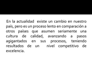 En la actualidad  existe un cambio en nuestro país, pero es un proceso lento en comparación a otros países que asumen seriamente una cultura de calidad, avanzando a pasos agigantados en sus procesos, teniendo resultados de un  nivel competitivo de excelencia.  