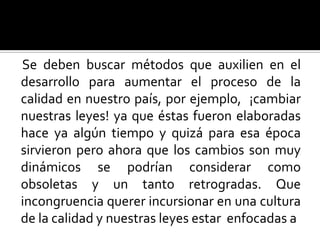 Se deben buscar métodos que auxilien en el desarrollo para aumentar el proceso de la calidad en nuestro país, por ejemplo,  ¡cambiar nuestras leyes! ya que éstas fueron elaboradas hace ya algún tiempo y quizá para esa época sirvieron pero ahora que los cambios son muy dinámicos se podrían considerar como obsoletas y un tanto retrogradas. Que incongruencia querer incursionar en una cultura de la calidad y nuestras leyes estar  enfocadas a